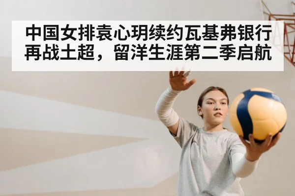 中国女排袁心玥续约瓦基弗银行再战土超，留洋生涯第二季启航